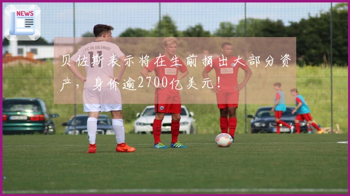 贝佐斯表示将在生前捐出大部分资产，身价逾2700亿美元！