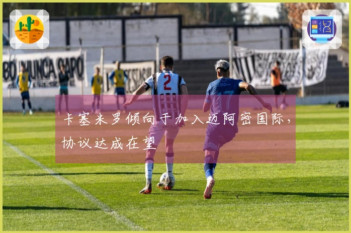 卡塞米罗倾向于加入迈阿密国际,协议达成在望