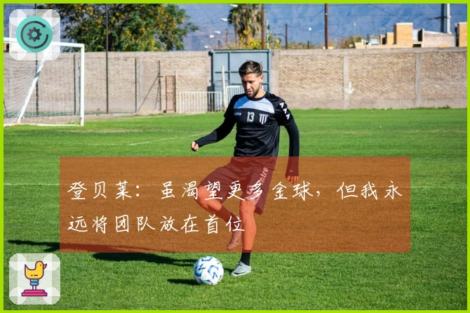 登贝莱:虽渴望更多金球,但我永远将团队放在首位
